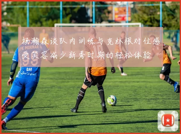 杨瀚森谈队内训练与克林根对位感受笑容减少新秀时期的轻松体验